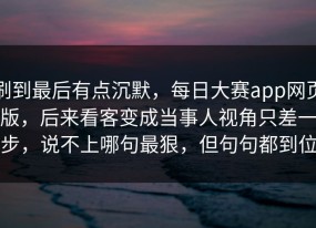 刷到最后有点沉默，每日大赛app网页版，后来看客变成当事人视角只差一步，说不上哪句最狠，但句句都到位