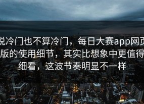 说冷门也不算冷门，每日大赛app网页版的使用细节，其实比想象中更值得细看，这波节奏明显不一样