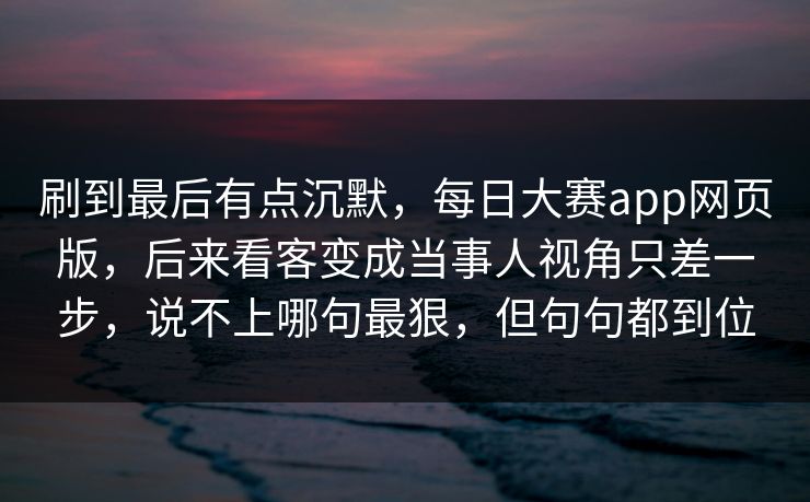 刷到最后有点沉默，每日大赛app网页版，后来看客变成当事人视角只差一步，说不上哪句最狠，但句句都到位